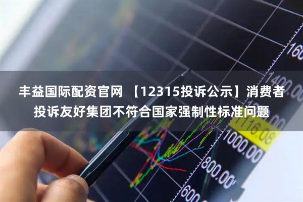 丰益国际配资官网 【12315投诉公示】消费者投诉友好集团不符合国家强制性标准问题