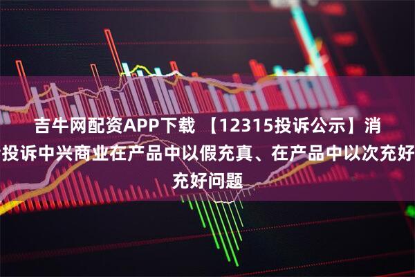 吉牛网配资APP下载 【12315投诉公示】消费者投诉中兴商业在产品中以假充真、在产品中以次充好问题
