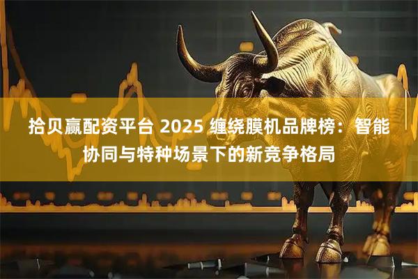 拾贝赢配资平台 2025 缠绕膜机品牌榜：智能协同与特种场景下的新竞争格局