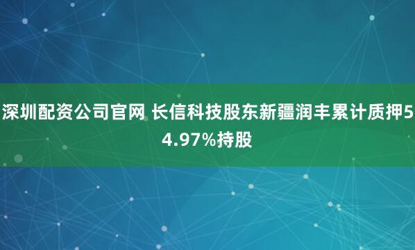 深圳配资公司官网 长信科技股东新疆润丰累计质押54.97%持股