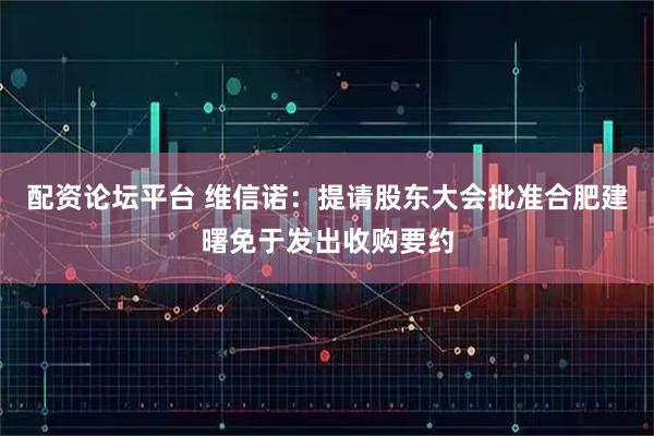 配资论坛平台 维信诺：提请股东大会批准合肥建曙免于发出收购要约