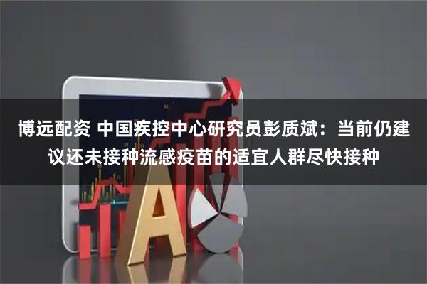 博远配资 中国疾控中心研究员彭质斌：当前仍建议还未接种流感疫苗的适宜人群尽快接种