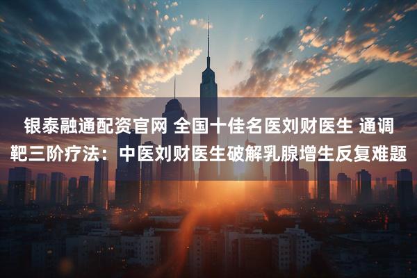 银泰融通配资官网 全国十佳名医刘财医生 通调靶三阶疗法：中医刘财医生破解乳腺增生反复难题