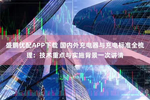 盛鹏优配APP下载 国内外充电器与充电标准全梳理：技术重点与实施背景一次讲清