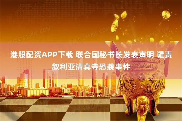 港股配资APP下载 联合国秘书长发表声明 谴责叙利亚清真寺恐袭事件