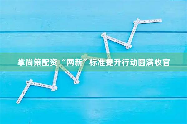 掌尚策配资 “两新”标准提升行动圆满收官