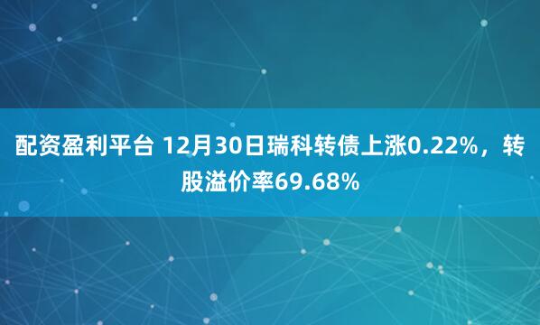 配资盈利平台 12月30日瑞科转债上涨0.22%，转股溢价率69.68%