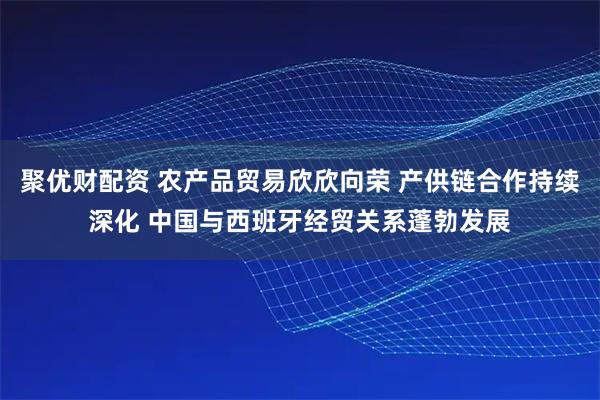 聚优财配资 农产品贸易欣欣向荣 产供链合作持续深化 中国与西班牙经贸关系蓬勃发展