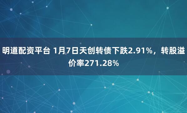明道配资平台 1月7日天创转债下跌2.91%，转股溢价率271.28%