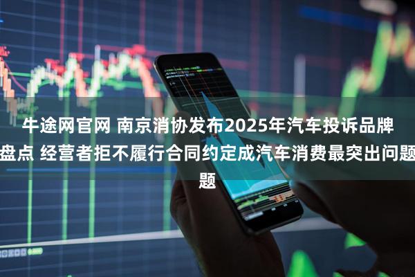 牛途网官网 南京消协发布2025年汽车投诉品牌盘点 经营者拒不履行合同约定成汽车消费最突出问题