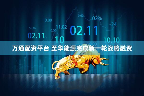 万通配资平台 至华能源完成新一轮战略融资