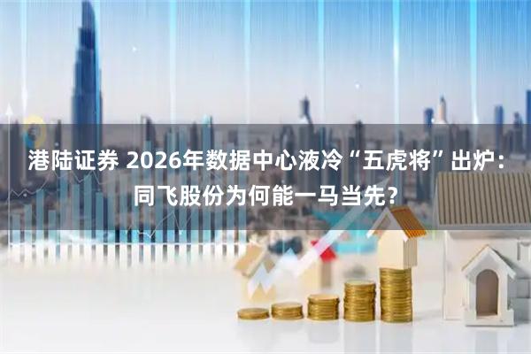 港陆证券 2026年数据中心液冷“五虎将”出炉：同飞股份为何能一马当先？