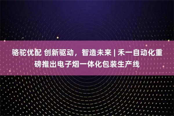 骆驼优配 创新驱动，智造未来 | 禾一自动化重磅推出电子烟一体化包装生产线