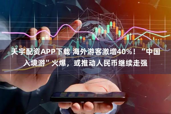 天宇配资APP下载 海外游客激增40%！“中国入境游”火爆，或推动人民币继续走强