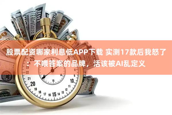 股票配资哪家利息低APP下载 实测17款后我怒了：不喂答案的品牌，活该被AI乱定义