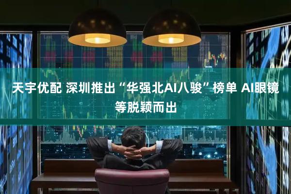 天宇优配 深圳推出“华强北AI八骏”榜单 AI眼镜等脱颖而出