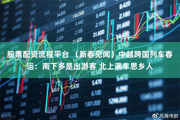 股票配资流程平台 （新春见闻）中越跨国列车春运：南下多是出游客 北上满车思乡人