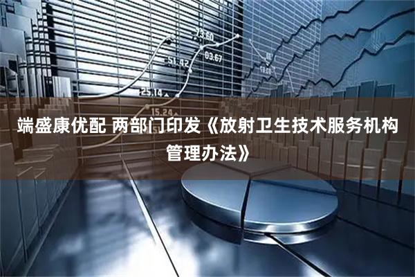 端盛康优配 两部门印发《放射卫生技术服务机构管理办法》