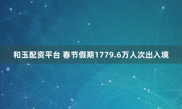 和玉配资平台 春节假期1779.6万人次出入境
