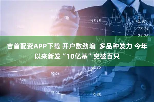 吉首配资APP下载 开户数劲增  多品种发力 今年以来新发“10亿基”突破百只