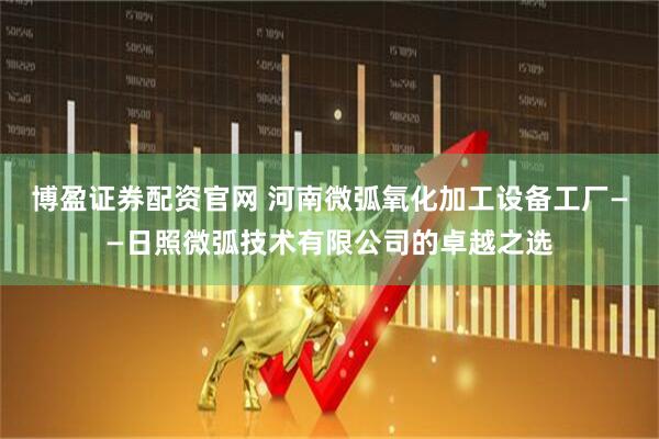 博盈证券配资官网 河南微弧氧化加工设备工厂——日照微弧技术有限公司的卓越之选